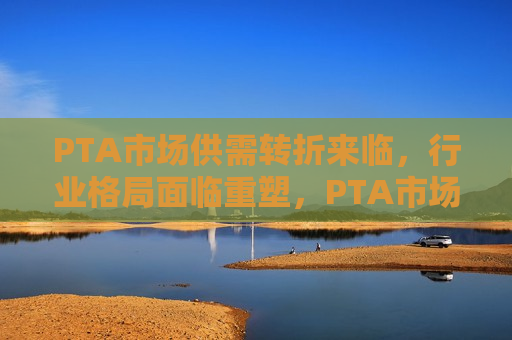 PTA市场供需转折来临，行业格局面临重塑，PTA市场供需转折引发行业格局重塑，PTA市场供需转折引发行业格局重塑  第1张