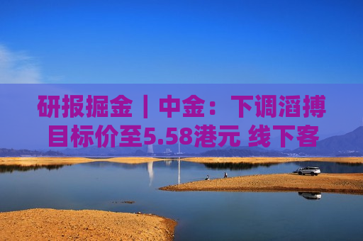 研报掘金｜中金：下调滔搏目标价至5.58港元 线下客流承压