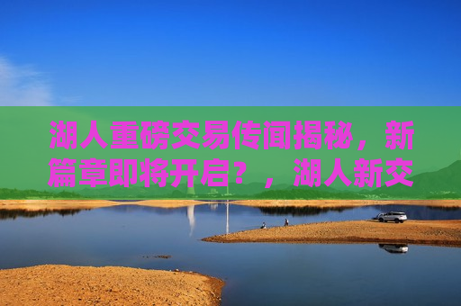 湖人重磅交易传闻揭秘，新篇章即将开启？，湖人新交易传闻揭秘，新篇章即将开启？，湖人新交易传闻引发关注，球队新篇章即将开启？