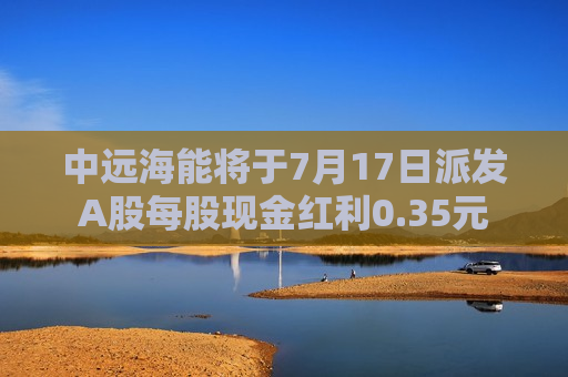 中远海能将于7月17日派发A股每股现金红利0.35元