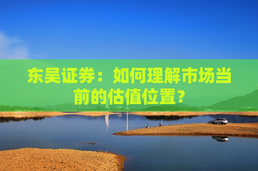 东吴证券：如何理解市场当前的估值位置？  第1张