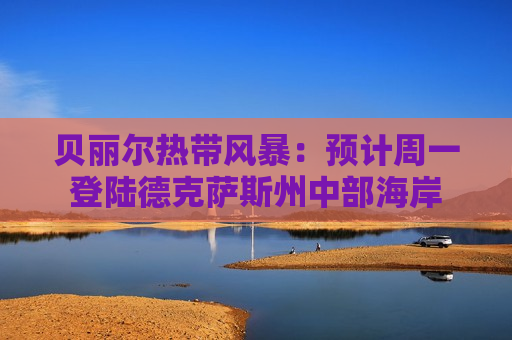 贝丽尔热带风暴：预计周一登陆德克萨斯州中部海岸