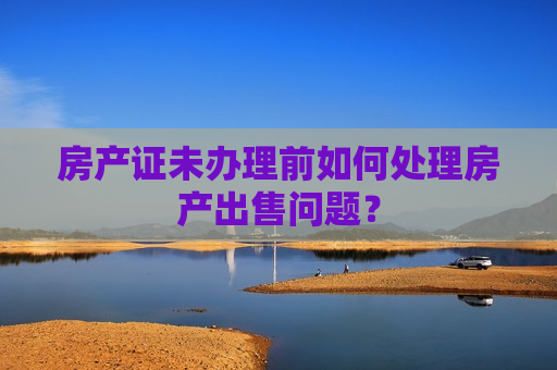 房产证未办理前如何处理房产出售问题？