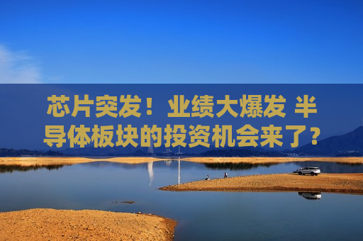 芯片突发！业绩大爆发 半导体板块的投资机会来了？芯片“盛世”正在归来