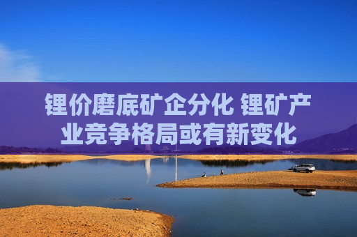 锂价磨底矿企分化 锂矿产业竞争格局或有新变化