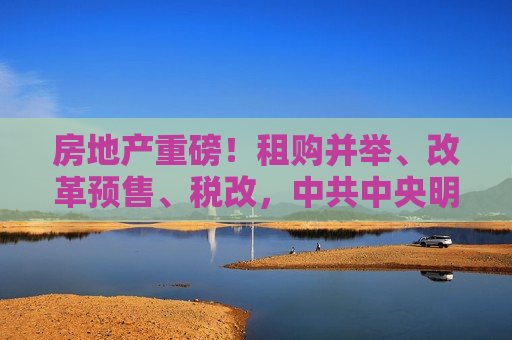 房地产重磅！租购并举、改革预售、税改， *** 中央明确住房制度未来几大发展方向  第1张