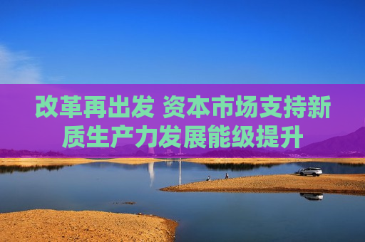 改革再出发 资本市场支持新质生产力发展能级提升