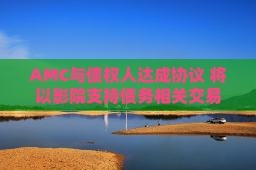 AMC与债权人达成协议 将以影院支持债务相关交易