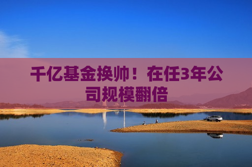 千亿基金换帅！在任3年公司规模翻倍