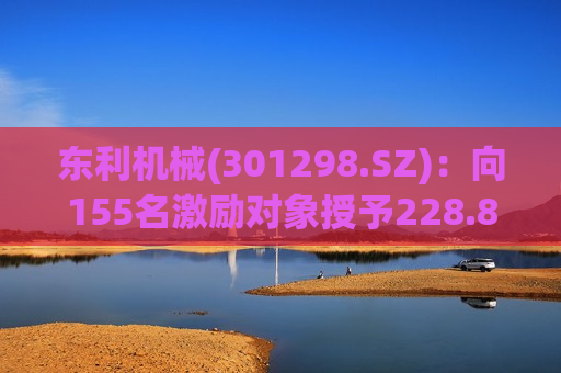 东利机械(301298.SZ)：向155名激励对象授予228.85万股限制性股票