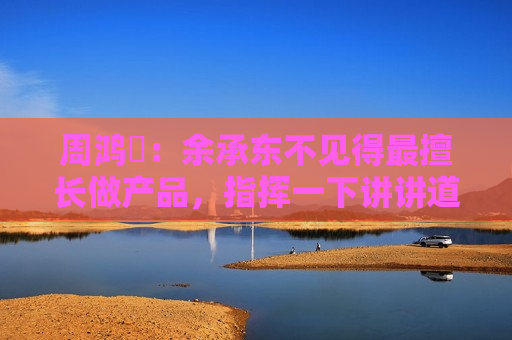 周鸿祎：余承东不见得最擅长做产品，指挥一下讲讲道理就好了
