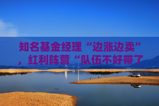 知名基金经理“边涨边卖”，红利阵营“队伍不好带了”