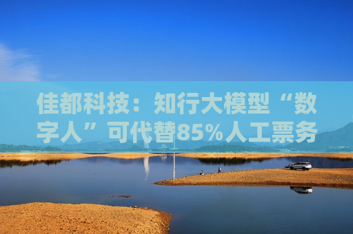 佳都科技：知行大模型“数字人”可代替85%人工票务处理工作