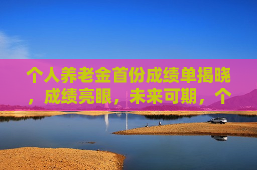 个人养老金首份成绩单揭晓，成绩亮眼，未来可期，个人养老金首份成绩单出炉，成绩亮眼，未来值得期待，个人养老金首份成绩单亮眼出炉，未来可期  第1张