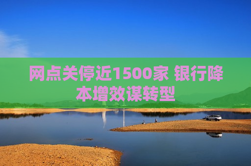 网点关停近1500家 银行降本增效谋转型