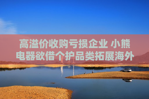 高溢价收购亏损企业 小熊电器欲借个护品类拓展海外业务