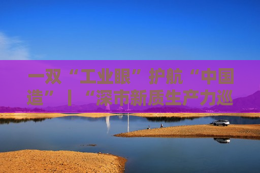 一双“工业眼”护航“中国造”丨“深市新质生产力巡礼”系列报道