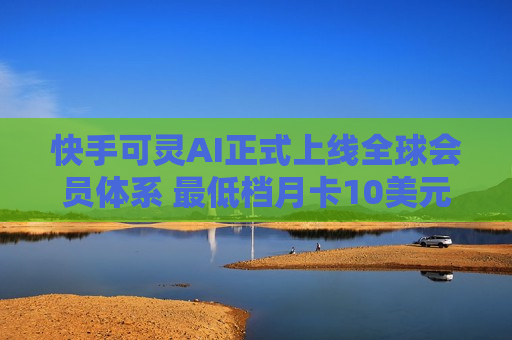 快手可灵AI正式上线全球会员体系 更低档月卡10美元