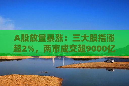 A股放量暴涨：三大股指涨超2%，两市成交超9000亿元