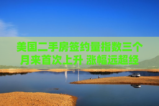 美国二手房签约量指数三个月来首次上升 涨幅远超经济学家预期