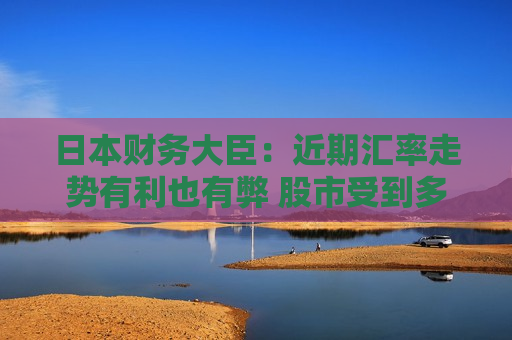 日本财务大臣：近期汇率走势有利也有弊 股市受到多种因素影响