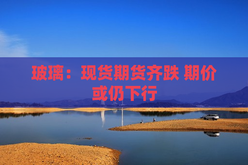 玻璃：现货期货齐跌 期价或仍下行