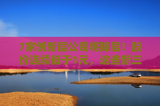7家创新层公司将降层！股价连续低于1元，这些新三板公司面临降层风险  第1张