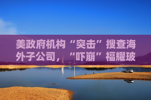 美 *** 机构“突击”搜查海外子公司，“吓崩”福耀玻璃A、H股