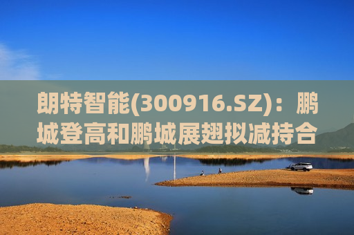 朗特智能(300916.SZ)：鹏城登高和鹏城展翅拟减持合计不超1%股份
