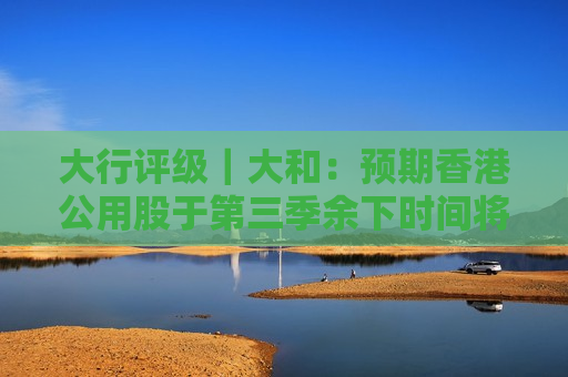 大行评级｜大和：预期香港公用股于第三季余下时间将继续跑赢大市
