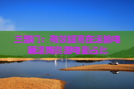 三部门：有效提高在运输电通道新能源电量占比