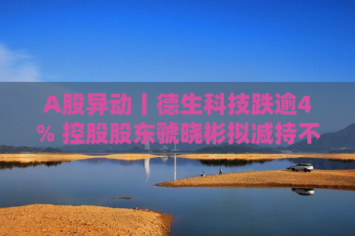 A股异动丨德生科技跌逾4% 控股股东虢晓彬拟减持不超3%股份