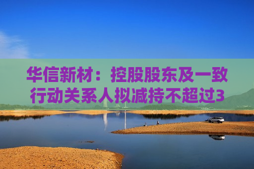 华信新材：控股股东及一致行动关系人拟减持不超过3%股份