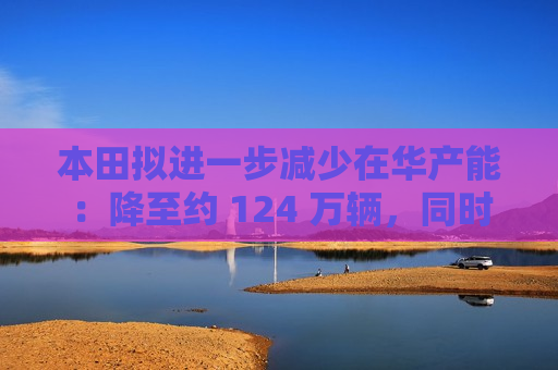 本田拟进一步减少在华产能：降至约 124 万辆，同时增加纯电动车产能