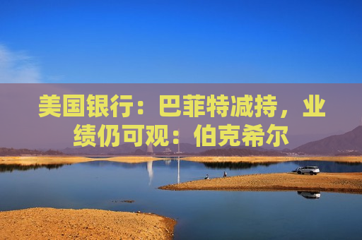 美国银行：巴菲特减持，业绩仍可观：伯克希尔