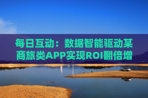 每日互动：数据智能驱动某商旅类APP实现ROI翻倍增长