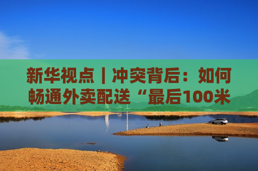 新华视点｜冲突背后：如何畅通外卖配送“最后100米”？