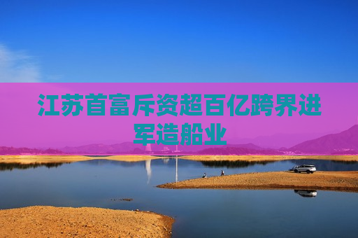 江苏首富斥资超百亿跨界进军造船业