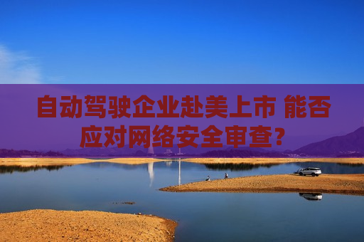 自动驾驶企业赴美上市 能否应对 *** 安全审查？