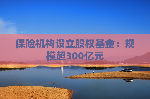 保险机构设立股权基金：规模超300亿元