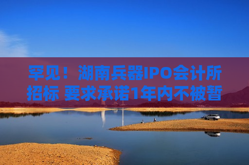 罕见！湖南兵器IPO会计所招标 要求承诺1年内不被暂停证券业务
