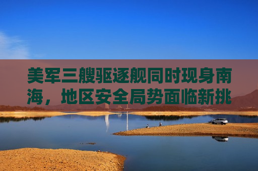 美军三艘驱逐舰同时现身南海，地区安全局势面临新挑战，美军三艘驱逐舰现身南海，地区安全局势紧张升级，美军三艘驱逐舰南海集结，地区安全局势紧张升级  第1张