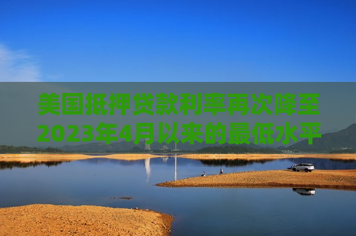 美国抵押贷款利率再次降至2023年4月以来的更低水平