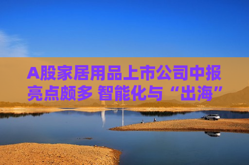 A股家居用品上市公司中报亮点颇多 智能化与“出海”成趋势