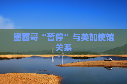 墨西哥“暂停”与美加使馆关系