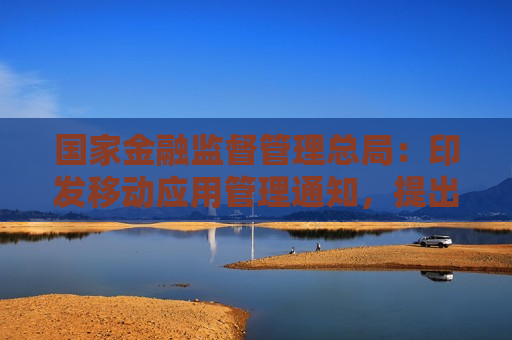 国家金融监督管理总局：印发移动应用管理通知，提出18条工作要求  第1张