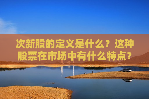 次新股的定义是什么？这种股票在市场中有什么特点？