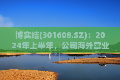 博实结(301608.SZ)：2024年上半年，公司海外营业收入达到1.59亿元， 同比增幅较大