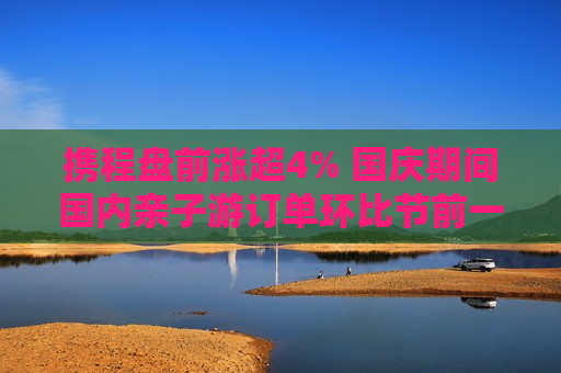 携程盘前涨超4% 国庆期间国内亲子游订单环比节前一周翻2倍