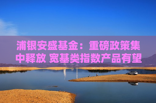 浦银安盛基金：重磅政策集中释放 宽基类指数产品有望引领长期投资